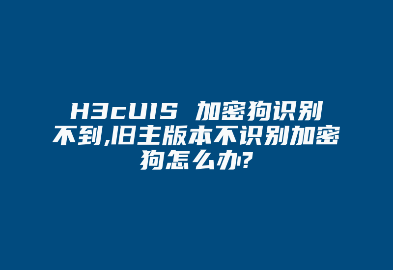 H3cUIS 加密狗识别不到,旧主版本不识别加密狗怎么办?-单片机解密网